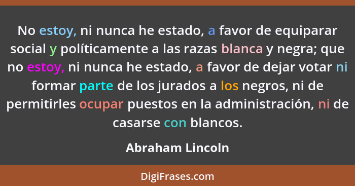 No estoy, ni nunca he estado, a favor de equiparar social y políticamente a las razas blanca y negra; que no estoy, ni nunca he esta... - Abraham Lincoln