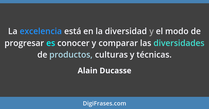 La excelencia está en la diversidad y el modo de progresar es conocer y comparar las diversidades de productos, culturas y técnicas.... - Alain Ducasse