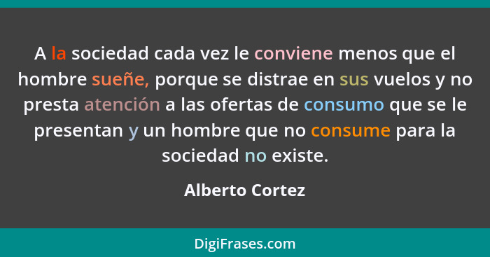 A la sociedad cada vez le conviene menos que el hombre sueñe, porque se distrae en sus vuelos y no presta atención a las ofertas de c... - Alberto Cortez