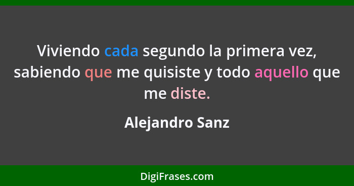 Viviendo cada segundo la primera vez, sabiendo que me quisiste y todo aquello que me diste.... - Alejandro Sanz