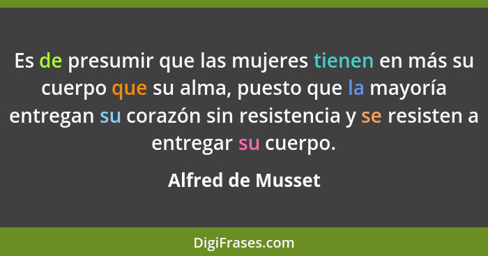 Es de presumir que las mujeres tienen en más su cuerpo que su alma, puesto que la mayoría entregan su corazón sin resistencia y se... - Alfred de Musset