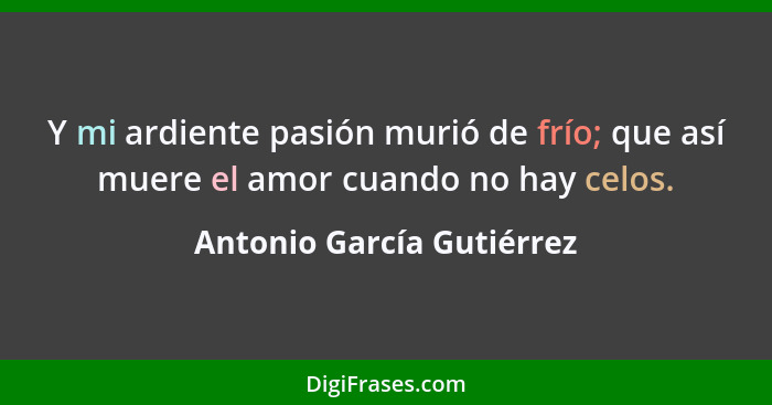 Y mi ardiente pasión murió de frío; que así muere el amor cuando no hay celos.... - Antonio García Gutiérrez