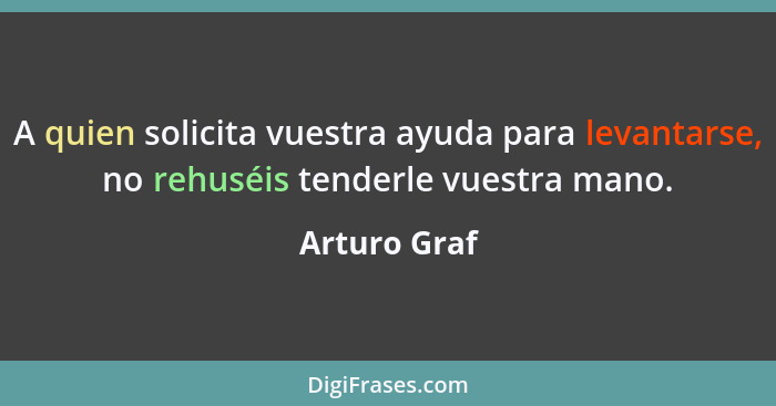 A quien solicita vuestra ayuda para levantarse, no rehuséis tenderle vuestra mano.... - Arturo Graf