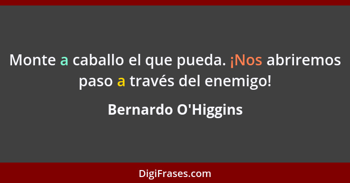 Monte a caballo el que pueda. ¡Nos abriremos paso a través del enemigo!... - Bernardo O'Higgins