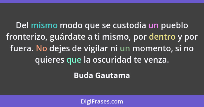 Del mismo modo que se custodia un pueblo fronterizo, guárdate a ti mismo, por dentro y por fuera. No dejes de vigilar ni un momento, si... - Buda Gautama