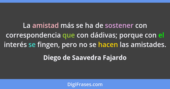 La amistad más se ha de sostener con correspondencia que con dádivas; porque con el interés se fingen, pero no se hacen la... - Diego de Saavedra Fajardo