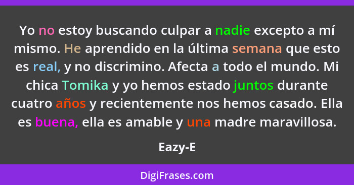 Yo no estoy buscando culpar a nadie excepto a mí mismo. He aprendido en la última semana que esto es real, y no discrimino. Afecta a todo el... - Eazy-E