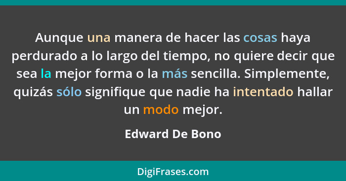 Aunque una manera de hacer las cosas haya perdurado a lo largo del tiempo, no quiere decir que sea la mejor forma o la más sencilla.... - Edward De Bono