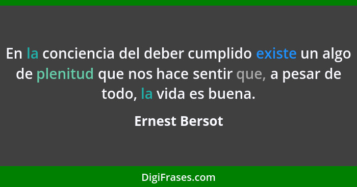 En la conciencia del deber cumplido existe un algo de plenitud que nos hace sentir que, a pesar de todo, la vida es buena.... - Ernest Bersot