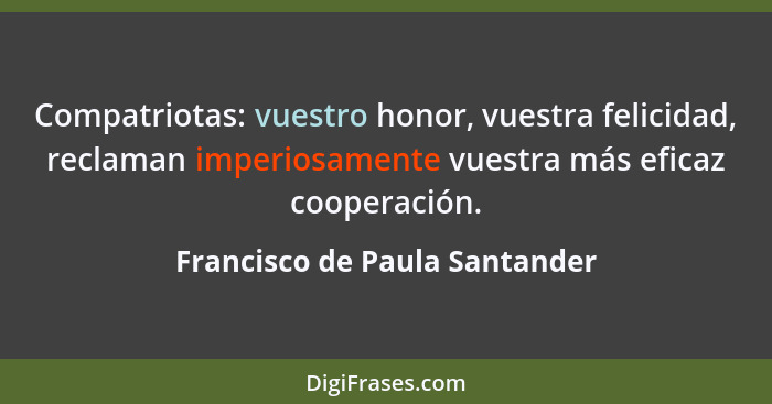 Compatriotas: vuestro honor, vuestra felicidad, reclaman imperiosamente vuestra más eficaz cooperación.... - Francisco de Paula Santander