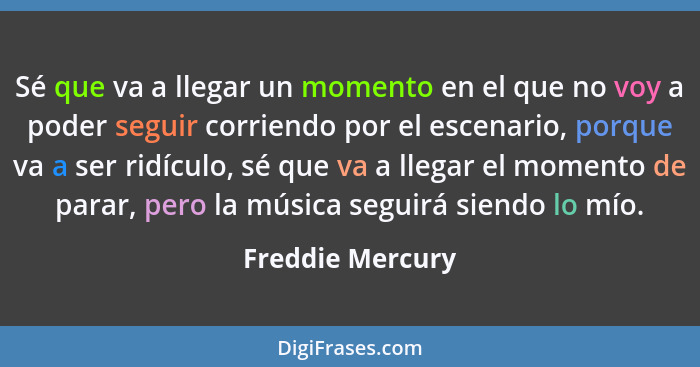 Sé que va a llegar un momento en el que no voy a poder seguir corriendo por el escenario, porque va a ser ridículo, sé que va a lleg... - Freddie Mercury