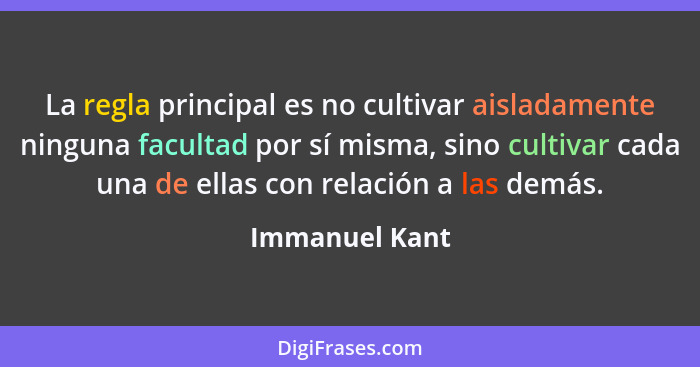 La regla principal es no cultivar aisladamente ninguna facultad por sí misma, sino cultivar cada una de ellas con relación a las demás... - Immanuel Kant
