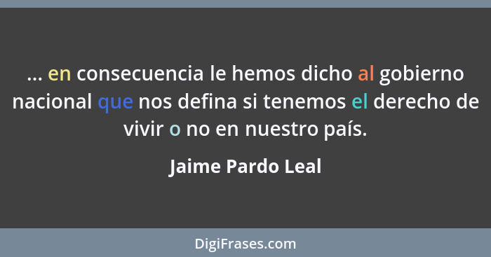 ... en consecuencia le hemos dicho al gobierno nacional que nos defina si tenemos el derecho de vivir o no en nuestro país.... - Jaime Pardo Leal