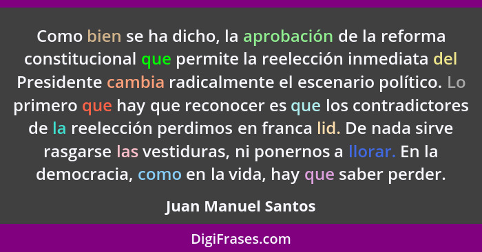 Como bien se ha dicho, la aprobación de la reforma constitucional que permite la reelección inmediata del Presidente cambia radic... - Juan Manuel Santos