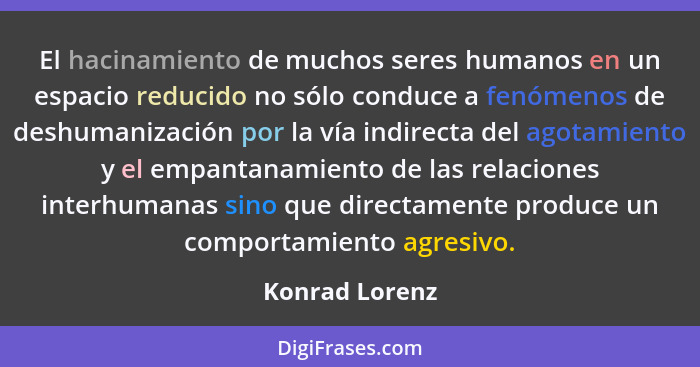 El hacinamiento de muchos seres humanos en un espacio reducido no sólo conduce a fenómenos de deshumanización por la vía indirecta del... - Konrad Lorenz