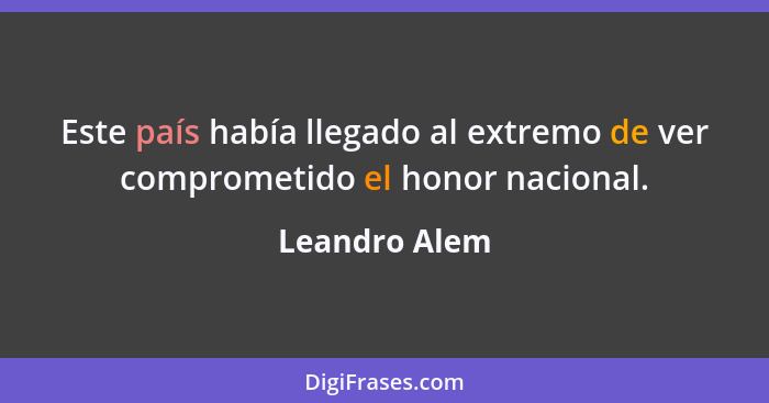 Este país había llegado al extremo de ver comprometido el honor nacional.... - Leandro Alem