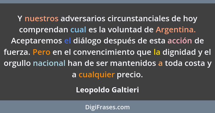 Y nuestros adversarios circunstanciales de hoy comprendan cual es la voluntad de Argentina. Aceptaremos el diálogo después de esta... - Leopoldo Galtieri