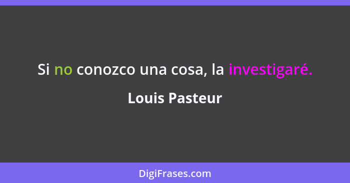 Si no conozco una cosa, la investigaré.... - Louis Pasteur