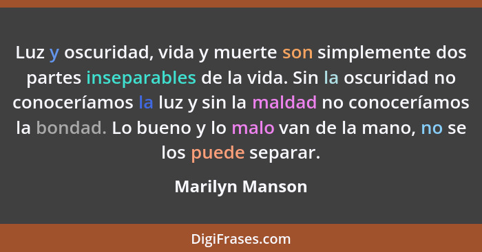 Luz y oscuridad, vida y muerte son simplemente dos partes inseparables de la vida. Sin la oscuridad no conoceríamos la luz y sin la m... - Marilyn Manson