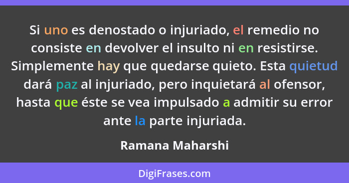 Si uno es denostado o injuriado, el remedio no consiste en devolver el insulto ni en resistirse. Simplemente hay que quedarse quieto... - Ramana Maharshi