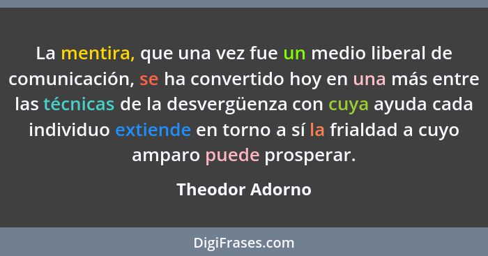 La mentira, que una vez fue un medio liberal de comunicación, se ha convertido hoy en una más entre las técnicas de la desvergüenza c... - Theodor Adorno