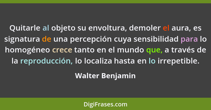 Quitarle al objeto su envoltura, demoler el aura, es signatura de una percepción cuya sensibilidad para lo homogéneo crece tanto en... - Walter Benjamin