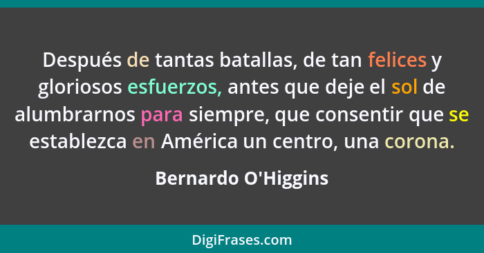 Después de tantas batallas, de tan felices y gloriosos esfuerzos, antes que deje el sol de alumbrarnos para siempre, que cons... - Bernardo O'Higgins