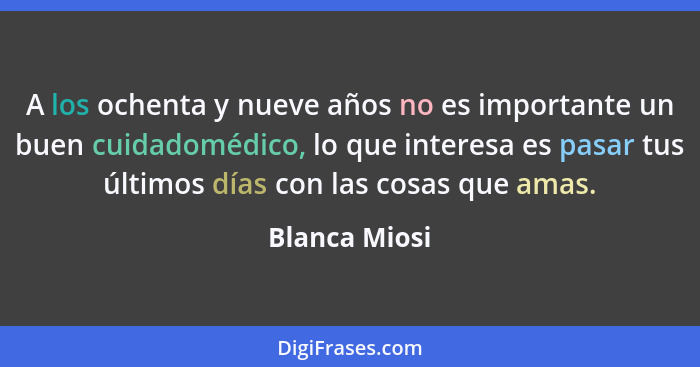 A los ochenta y nueve años no es importante un buen cuidadomédico, lo que interesa es pasar tus últimos días con las cosas que amas.... - Blanca Miosi