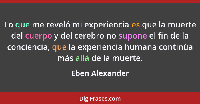 Lo que me reveló mi experiencia es que la muerte del cuerpo y del cerebro no supone el fin de la conciencia, que la experiencia human... - Eben Alexander