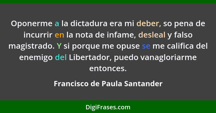 Oponerme a la dictadura era mi deber, so pena de incurrir en la nota de infame, desleal y falso magistrado. Y si porque... - Francisco de Paula Santander