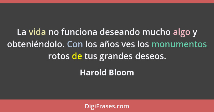 La vida no funciona deseando mucho algo y obteniéndolo. Con los años ves los monumentos rotos de tus grandes deseos.... - Harold Bloom