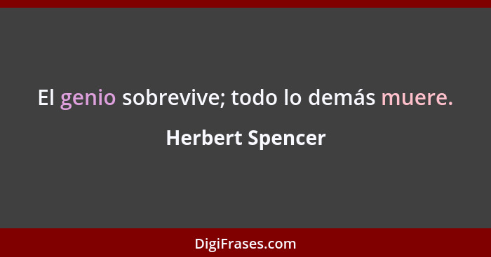 El genio sobrevive; todo lo demás muere.... - Herbert Spencer