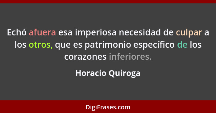 Echó afuera esa imperiosa necesidad de culpar a los otros, que es patrimonio específico de los corazones inferiores.... - Horacio Quiroga