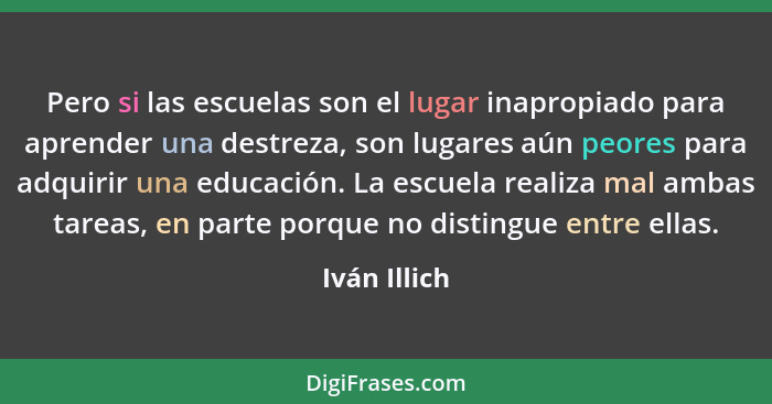 Pero si las escuelas son el lugar inapropiado para aprender una destreza, son lugares aún peores para adquirir una educación. La escuela... - Iván Illich