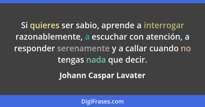 Si quieres ser sabio, aprende a interrogar razonablemente, a escuchar con atención, a responder serenamente y a callar cuando... - Johann Caspar Lavater