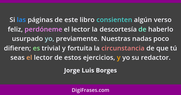 Si las páginas de este libro consienten algún verso feliz, perdóneme el lector la descortesía de haberlo usurpado yo, previamente.... - Jorge Luis Borges