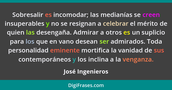 Sobresalir es incomodar; las medianías se creen insuperables y no se resignan a celebrar el mérito de quien las desengaña. Admirar a... - José Ingenieros