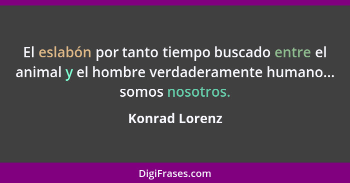 El eslabón por tanto tiempo buscado entre el animal y el hombre verdaderamente humano... somos nosotros.... - Konrad Lorenz