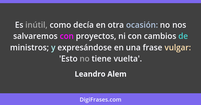 Es inútil, como decía en otra ocasión: no nos salvaremos con proyectos, ni con cambios de ministros; y expresándose en una frase vulgar... - Leandro Alem