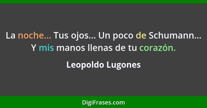 La noche... Tus ojos... Un poco de Schumann... Y mis manos llenas de tu corazón.... - Leopoldo Lugones