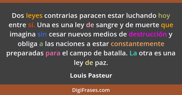 Dos leyes contrarias paracen estar luchando hoy entre sí. Una es una ley de sangre y de muerte que imagina sin cesar nuevos medios de... - Louis Pasteur