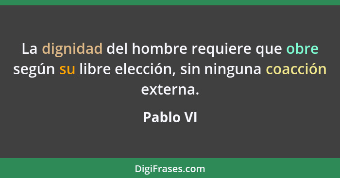 La dignidad del hombre requiere que obre según su libre elección, sin ninguna coacción externa.... - Pablo VI