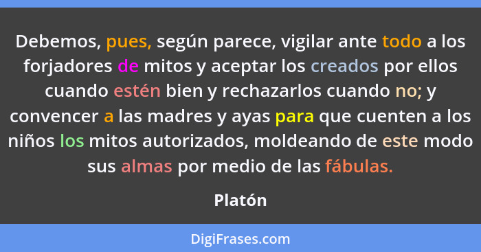 Debemos, pues, según parece, vigilar ante todo a los forjadores de mitos y aceptar los creados por ellos cuando estén bien y rechazarlos cuan... - Platón