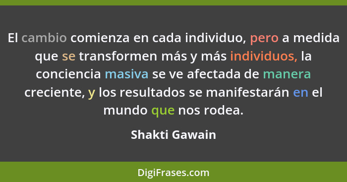 El cambio comienza en cada individuo, pero a medida que se transformen más y más individuos, la conciencia masiva se ve afectada de ma... - Shakti Gawain