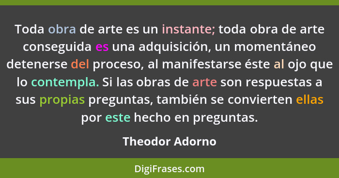 Toda obra de arte es un instante; toda obra de arte conseguida es una adquisición, un momentáneo detenerse del proceso, al manifestar... - Theodor Adorno
