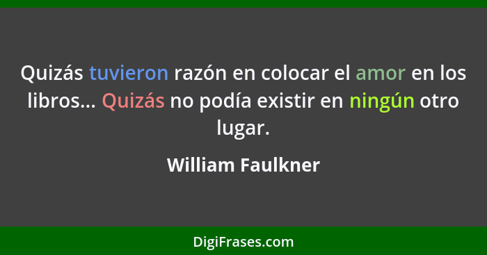 Quizás tuvieron razón en colocar el amor en los libros... Quizás no podía existir en ningún otro lugar.... - William Faulkner