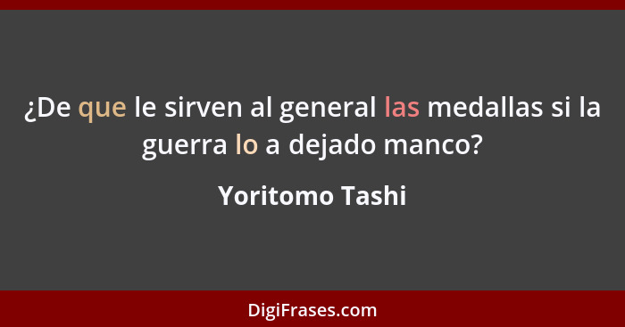 ¿De que le sirven al general las medallas si la guerra lo a dejado manco?... - Yoritomo Tashi