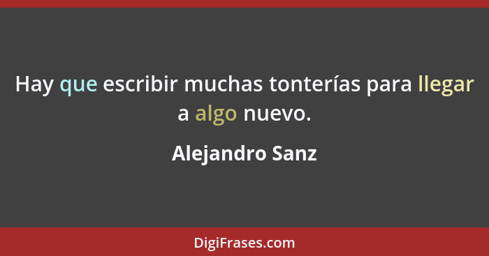 Hay que escribir muchas tonterías para llegar a algo nuevo.... - Alejandro Sanz