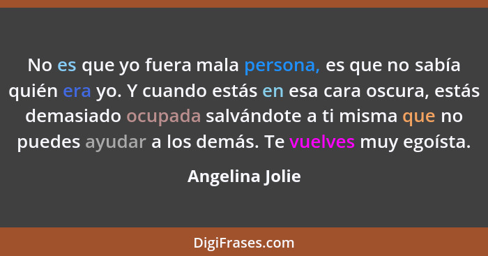 No es que yo fuera mala persona, es que no sabía quién era yo. Y cuando estás en esa cara oscura, estás demasiado ocupada salvándote... - Angelina Jolie