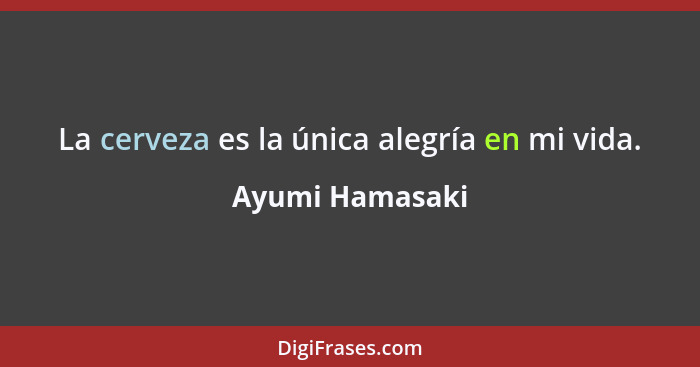 La cerveza es la única alegría en mi vida.... - Ayumi Hamasaki